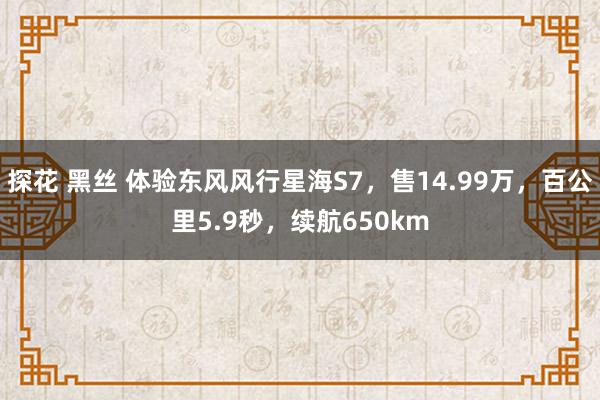 探花 黑丝 体验东风风行星海S7，售14.99万，百公里5.9秒，续航650km