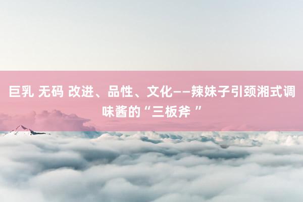 巨乳 无码 改进、品性、文化——辣妹子引颈湘式调味酱的“三板斧 ”