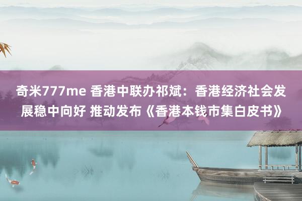 奇米777me 香港中联办祁斌：香港经济社会发展稳中向好 推动发布《香港本钱市集白皮书》