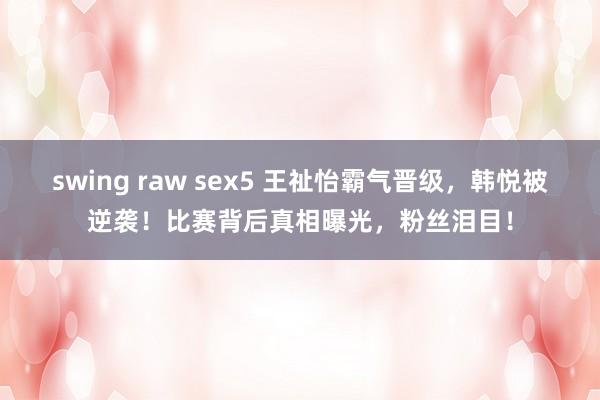 swing raw sex5 王祉怡霸气晋级，韩悦被逆袭！比赛背后真相曝光，粉丝泪目！