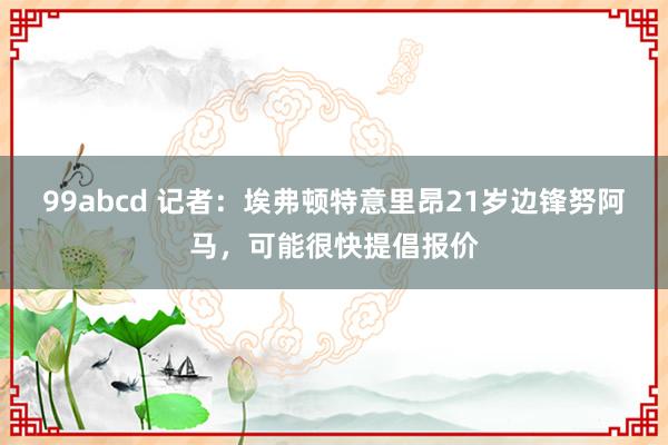 99abcd 记者：埃弗顿特意里昂21岁边锋努阿马，可能很快提倡报价