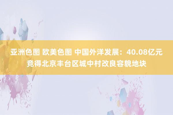 亚洲色图 欧美色图 中国外洋发展：40.08亿元竞得北京丰台区城中村改良容貌地块