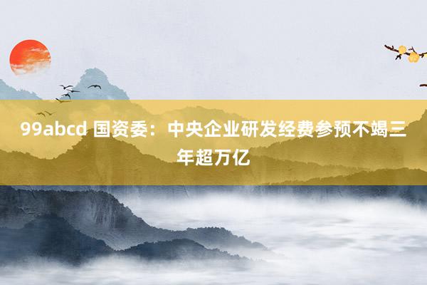 99abcd 国资委：中央企业研发经费参预不竭三年超万亿