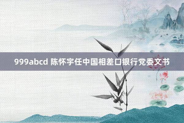 999abcd 陈怀宇任中国相差口银行党委文书
