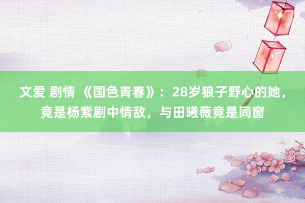 文爱 剧情 《国色青春》：28岁狼子野心的她，竟是杨紫剧中情敌，与田曦薇竟是同窗