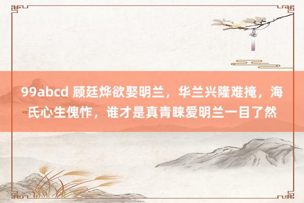 99abcd 顾廷烨欲娶明兰，华兰兴隆难掩，海氏心生傀怍，谁才是真青睐爱明兰一目了然