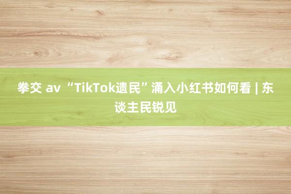 拳交 av “TikTok遗民”涌入小红书如何看 | 东谈主民锐见