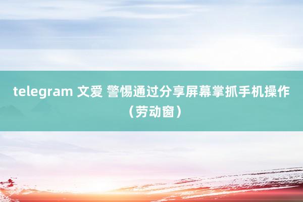 telegram 文爱 警惕通过分享屏幕掌抓手机操作（劳动窗）