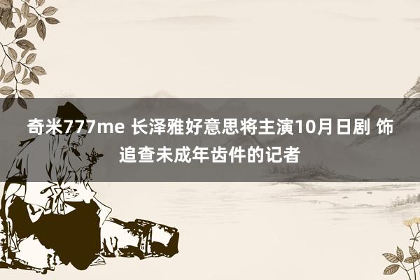 奇米777me 长泽雅好意思将主演10月日剧 饰追查未成年齿件的记者