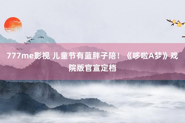 777me影视 儿童节有蓝胖子陪！《哆啦A梦》戏院版官宣定档