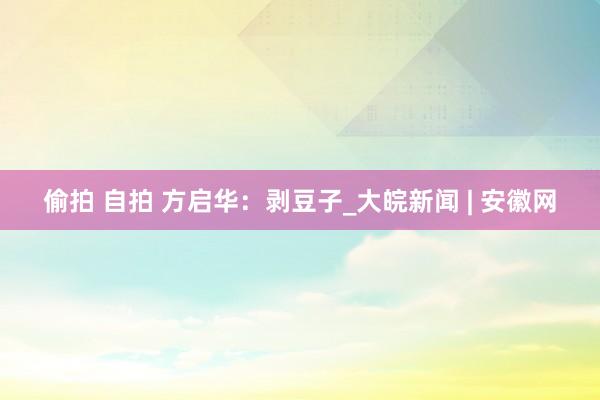 偷拍 自拍 方启华：剥豆子_大皖新闻 | 安徽网
