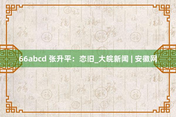 66abcd 张升平：恋旧_大皖新闻 | 安徽网