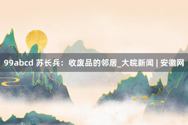 99abcd 苏长兵：收废品的邻居_大皖新闻 | 安徽网