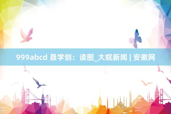 999abcd 聂学剑：读图_大皖新闻 | 安徽网