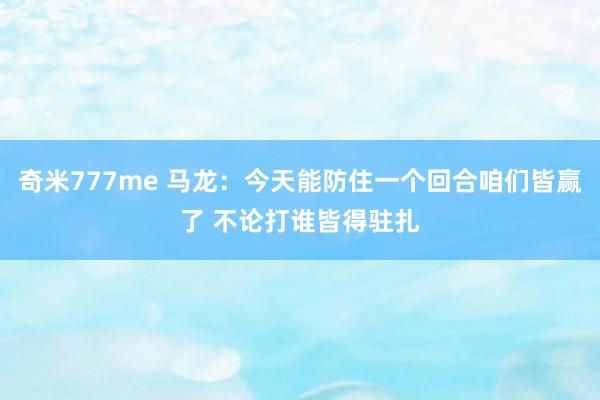 奇米777me 马龙：今天能防住一个回合咱们皆赢了 不论打谁皆得驻扎