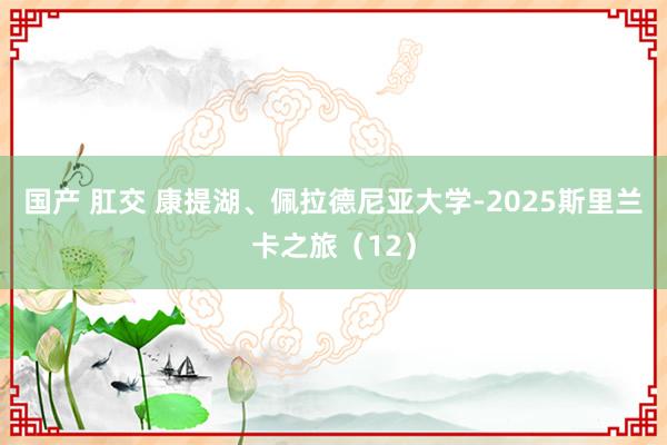 国产 肛交 康提湖、佩拉德尼亚大学-2025斯里兰卡之旅（12）