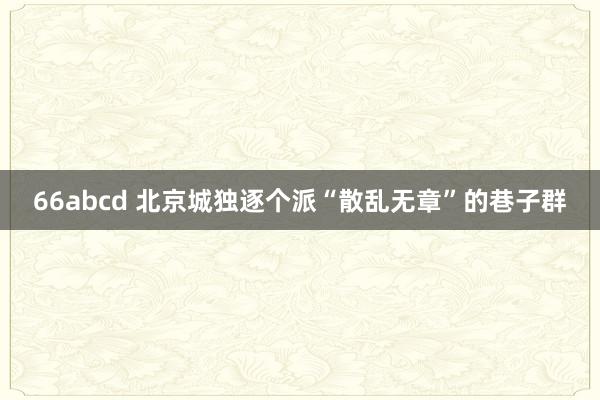 66abcd 北京城独逐个派“散乱无章”的巷子群