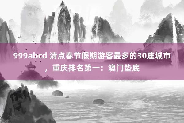 999abcd 清点春节假期游客最多的30座城市，重庆排名第一：澳门垫底