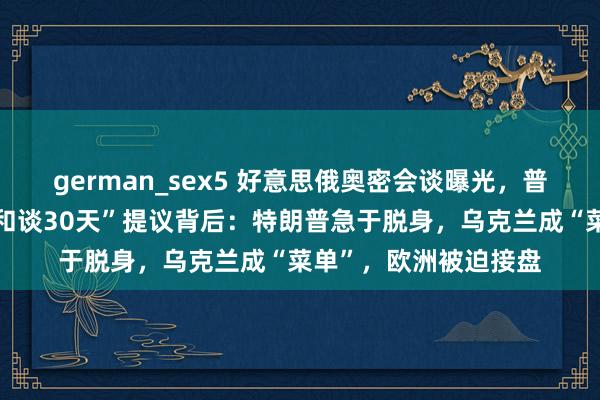 german_sex5 好意思俄奥密会谈曝光，普京开出九大条目！“和谈30天”提议背后：特朗普急于脱身，乌克兰成“菜单”，欧洲被迫接盘