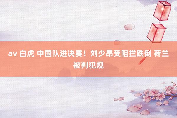 av 白虎 中国队进决赛！刘少昂受阻拦跌倒 荷兰被判犯规