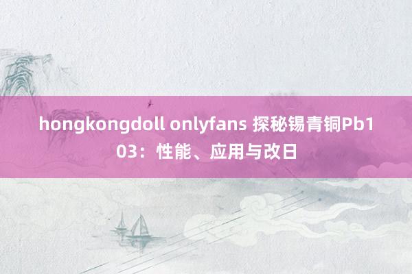 hongkongdoll onlyfans 探秘锡青铜Pb103：性能、应用与改日