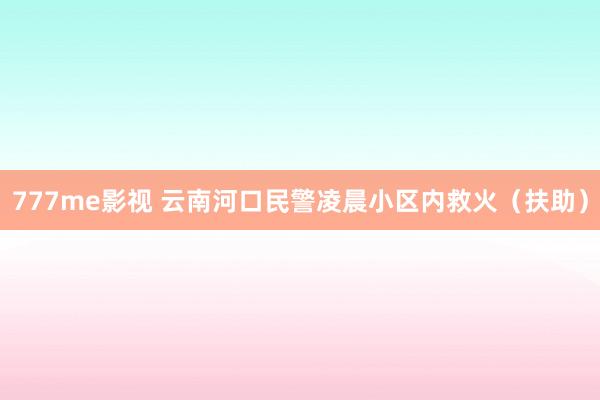 777me影视 云南河口民警凌晨小区内救火（扶助）