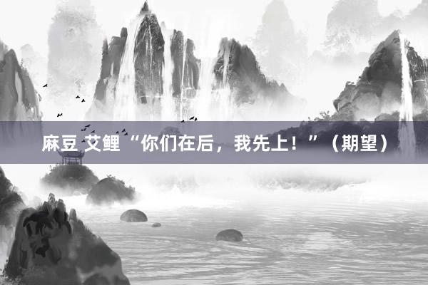 麻豆 艾鲤 “你们在后，我先上！”（期望）