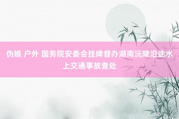 伪娘 户外 国务院安委会挂牌督办湖南沅陵沿途水上交通事故查处