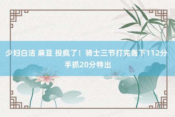 少妇白洁 麻豆 投疯了！骑士三节打完轰下112分 手抓20分特出