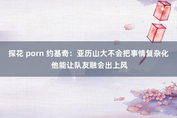 探花 porn 约基奇：亚历山大不会把事情复杂化 他能让队友融会出上风