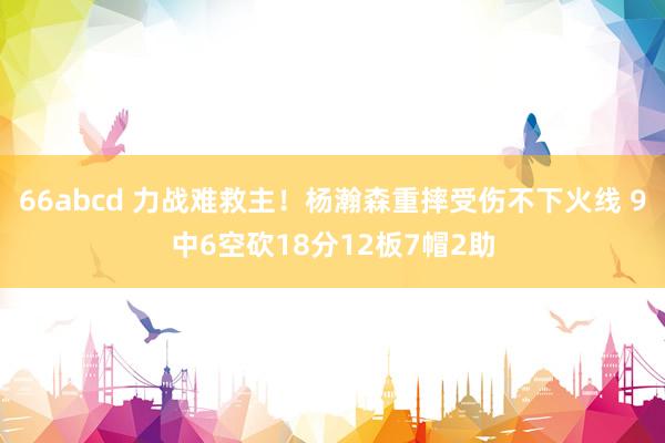 66abcd 力战难救主！杨瀚森重摔受伤不下火线 9中6空砍18分12板7帽2助