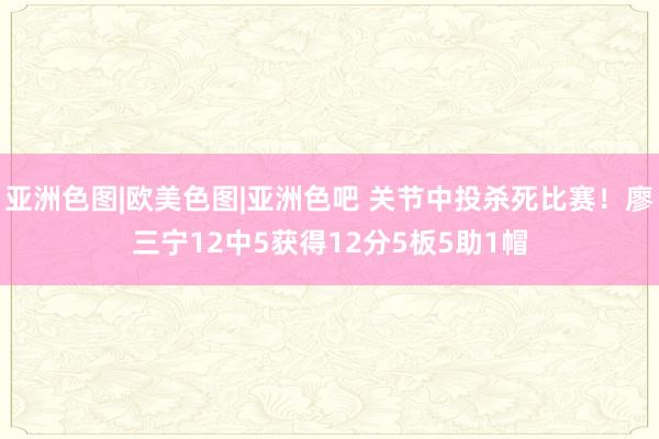 亚洲色图|欧美色图|亚洲色吧 关节中投杀死比赛！廖三宁12中5获得12分5板5助1帽