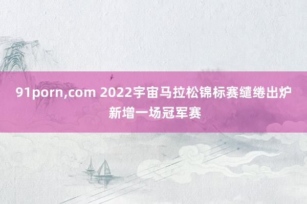 91porn，com 2022宇宙马拉松锦标赛缱绻出炉 新增一场冠军赛