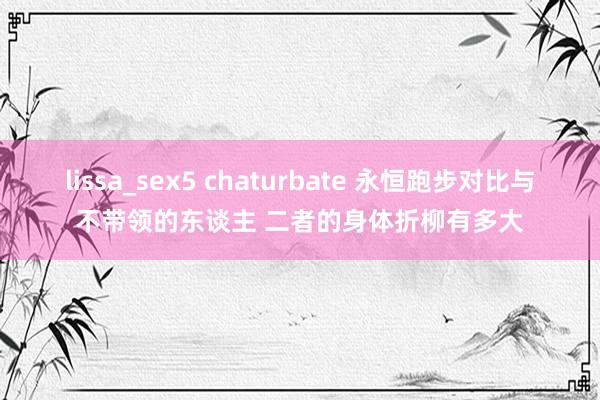 lissa_sex5 chaturbate 永恒跑步对比与不带领的东谈主 二者的身体折柳有多大