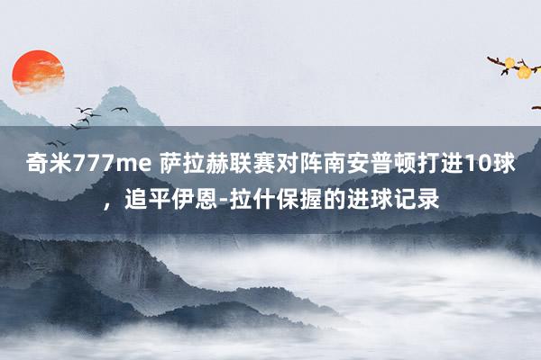 奇米777me 萨拉赫联赛对阵南安普顿打进10球，追平伊恩-拉什保握的进球记录
