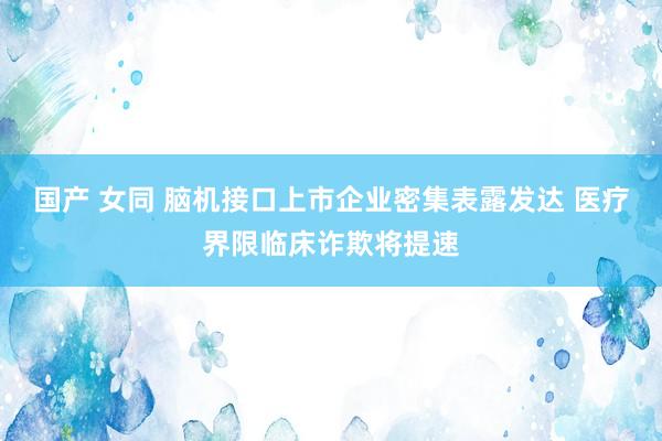 国产 女同 脑机接口上市企业密集表露发达 医疗界限临床诈欺将提速