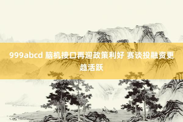 999abcd 脑机接口再迎政策利好 赛谈投融资更趋活跃