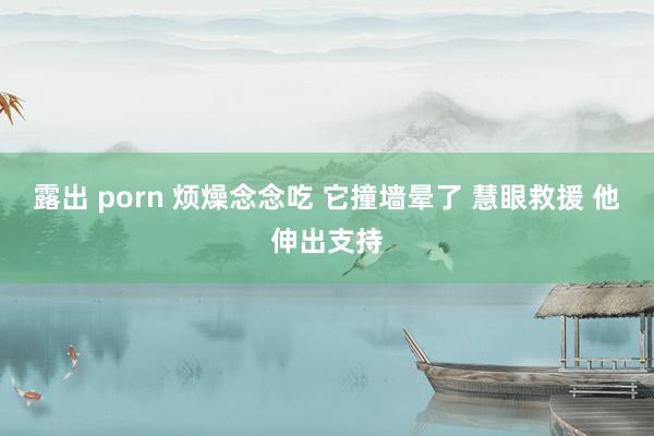 露出 porn 烦燥念念吃 它撞墙晕了 慧眼救援 他伸出支持