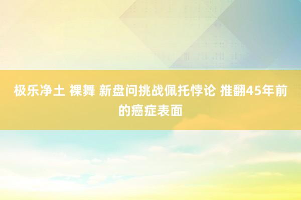 极乐净土 裸舞 新盘问挑战佩托悖论 推翻45年前的癌症表面