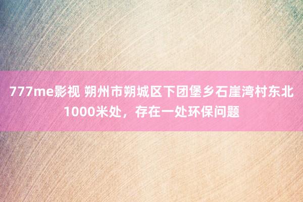 777me影视 朔州市朔城区下团堡乡石崖湾村东北1000米处，存在一处环保问题