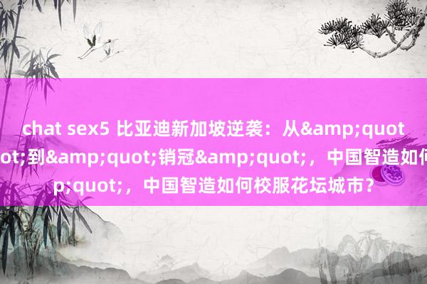 chat sex5 比亚迪新加坡逆袭：从&quot;赠车&quot;到&quot;销冠&quot;，中国智造如何校服花坛城市？