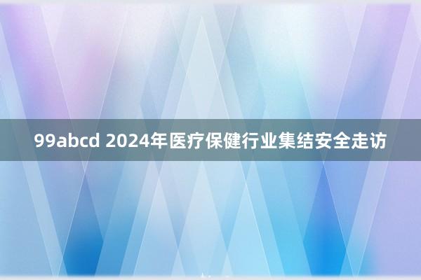 99abcd 2024年医疗保健行业集结安全走访