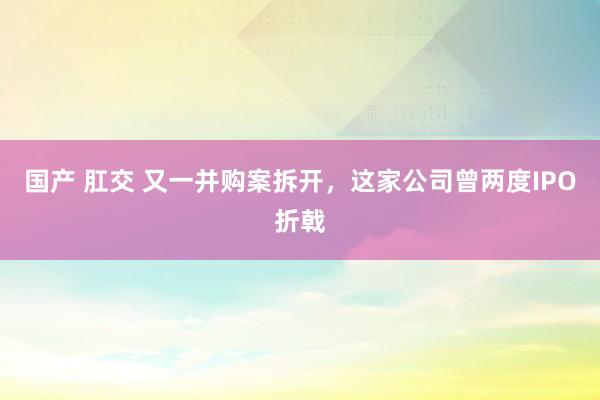 国产 肛交 又一并购案拆开，这家公司曾两度IPO折戟