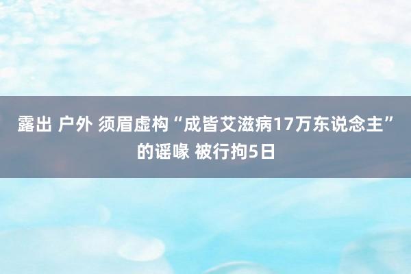 露出 户外 须眉虚构“成皆艾滋病17万东说念主”的谣喙 被行拘5日