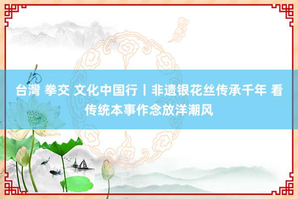 台灣 拳交 文化中国行丨非遗银花丝传承千年 看传统本事作念放洋潮风