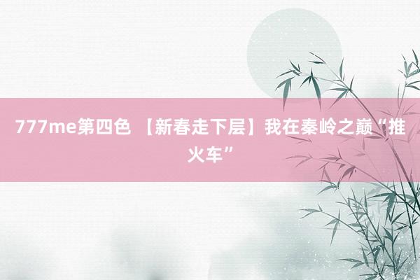 777me第四色 【新春走下层】我在秦岭之巅“推火车”