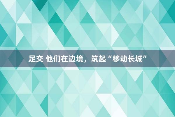 足交 他们在边境，筑起“移动长城”