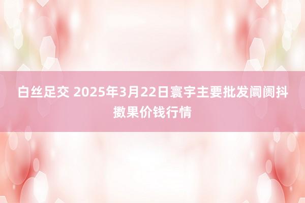白丝足交 2025年3月22日寰宇主要批发阛阓抖擞果价钱行情