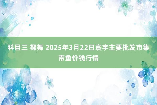 科目三 裸舞 2025年3月22日寰宇主要批发市集带鱼价钱行情