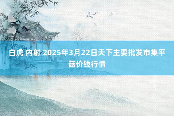 白虎 内射 2025年3月22日天下主要批发市集平菇价钱行情